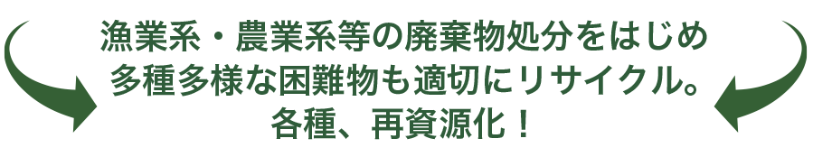 漁業系・農業系などの廃棄物処分をはじめ、多種多様な困難物も最適にリサイクル。各種、再資源化